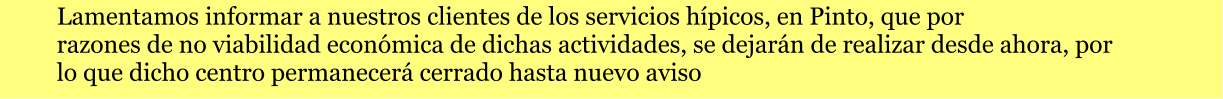 Lamentamos informar a nuestros clientes de los servicios hípicos, en Pinto, que por  razones de no viabilidad económica de dichas actividades, se dejarán de realizar desde ahora, por  lo que dicho centro permanecerá cerrado hasta nuevo aviso