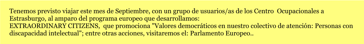 Tenemos previsto viajar este mes de Septiembre, con un grupo de usuarios/as de los Centro  Ocupacionales a Estrasburgo, al amparo del programa europeo que desarrollamos:  EXTRAORDINARY CITIZENS,  que promociona "Valores democráticos en nuestro colectivo de atención: Personas con  discapacidad intelectual"; entre otras acciones, visitaremos el: Parlamento Europeo..